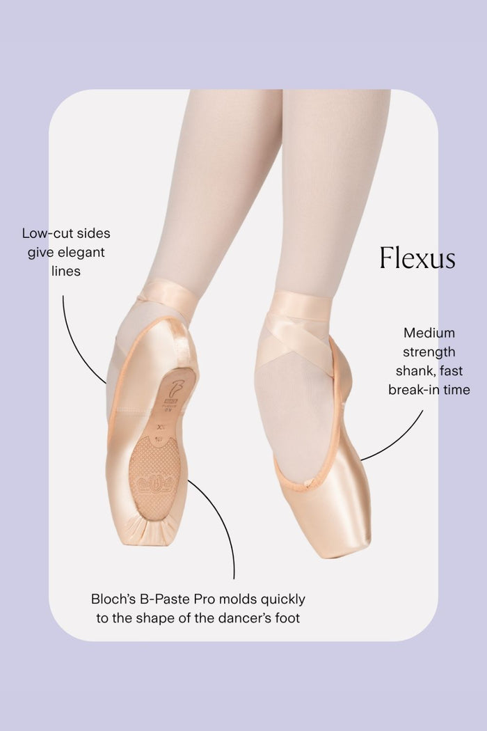 Flexus Pointe Shoes Features:
Low-cut sides give elegant lines
Medium strength shank, fast break-in time
Bloch’s B-Paste Pro molds quickly to the shape of the dancer’s foot